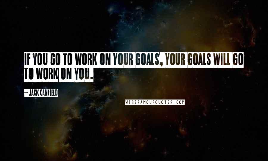 Jack Canfield Quotes: IF YOU GO TO WORK ON YOUR GOALS, YOUR GOALS WILL GO TO WORK ON YOU.