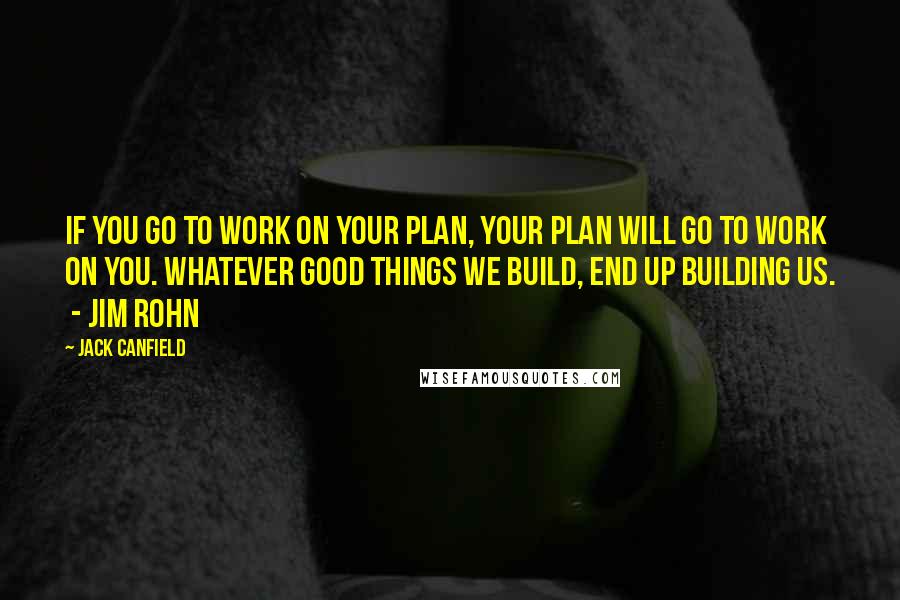 Jack Canfield Quotes: IF YOU GO TO WORK ON YOUR PLAN, YOUR PLAN WILL GO TO WORK ON YOU. WHATEVER GOOD THINGS WE BUILD, END UP BUILDING US.  - Jim Rohn