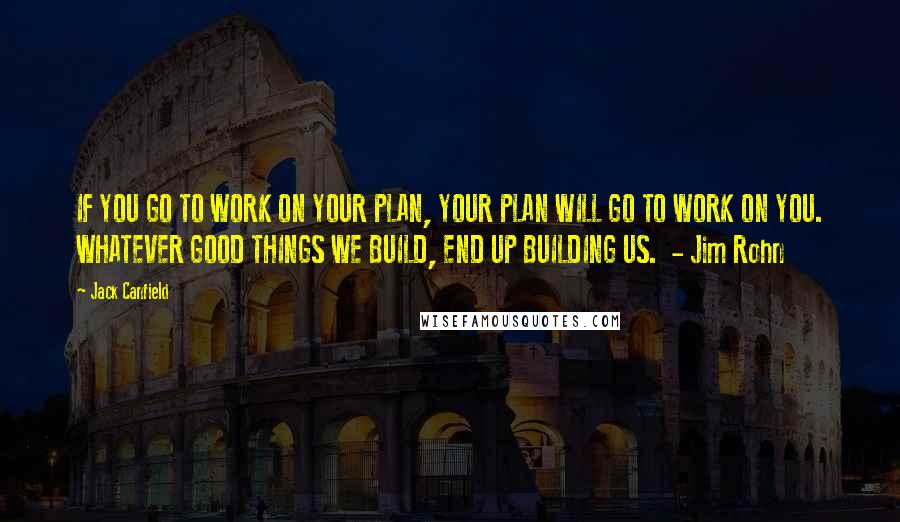 Jack Canfield Quotes: IF YOU GO TO WORK ON YOUR PLAN, YOUR PLAN WILL GO TO WORK ON YOU. WHATEVER GOOD THINGS WE BUILD, END UP BUILDING US.  - Jim Rohn