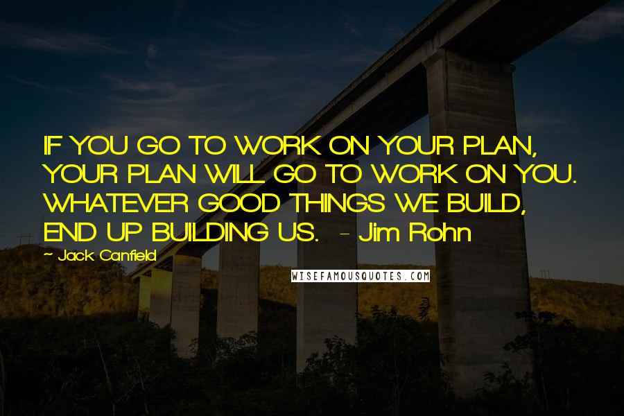 Jack Canfield Quotes: IF YOU GO TO WORK ON YOUR PLAN, YOUR PLAN WILL GO TO WORK ON YOU. WHATEVER GOOD THINGS WE BUILD, END UP BUILDING US.  - Jim Rohn