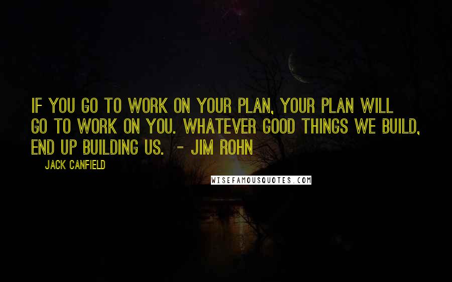 Jack Canfield Quotes: IF YOU GO TO WORK ON YOUR PLAN, YOUR PLAN WILL GO TO WORK ON YOU. WHATEVER GOOD THINGS WE BUILD, END UP BUILDING US.  - Jim Rohn