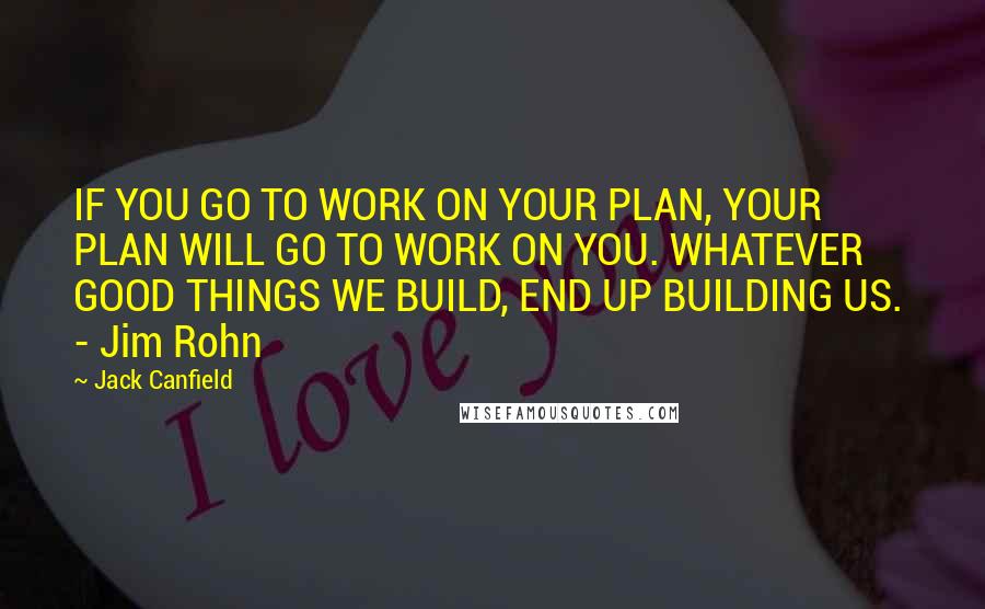 Jack Canfield Quotes: IF YOU GO TO WORK ON YOUR PLAN, YOUR PLAN WILL GO TO WORK ON YOU. WHATEVER GOOD THINGS WE BUILD, END UP BUILDING US.  - Jim Rohn