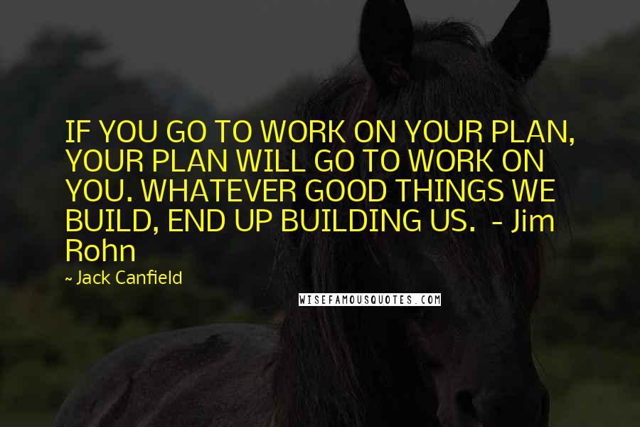 Jack Canfield Quotes: IF YOU GO TO WORK ON YOUR PLAN, YOUR PLAN WILL GO TO WORK ON YOU. WHATEVER GOOD THINGS WE BUILD, END UP BUILDING US.  - Jim Rohn