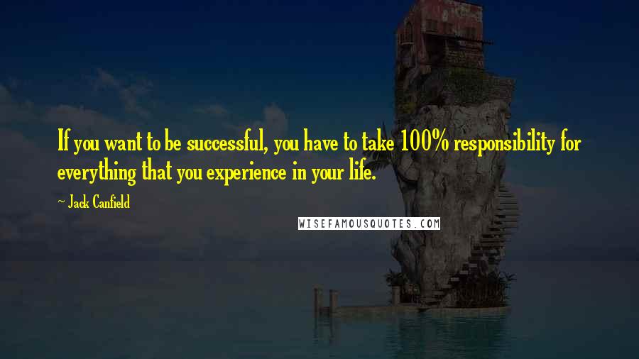 Jack Canfield Quotes: If you want to be successful, you have to take 100% responsibility for everything that you experience in your life.