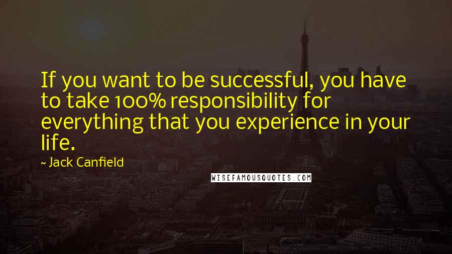 Jack Canfield Quotes: If you want to be successful, you have to take 100% responsibility for everything that you experience in your life.