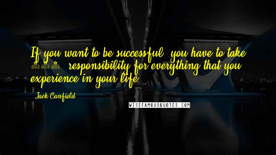 Jack Canfield Quotes: If you want to be successful, you have to take 100% responsibility for everything that you experience in your life.