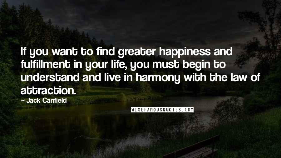 Jack Canfield Quotes: If you want to find greater happiness and fulfillment in your life, you must begin to understand and live in harmony with the law of attraction.