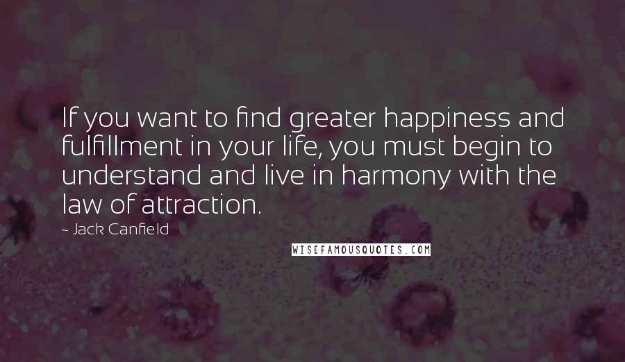 Jack Canfield Quotes: If you want to find greater happiness and fulfillment in your life, you must begin to understand and live in harmony with the law of attraction.