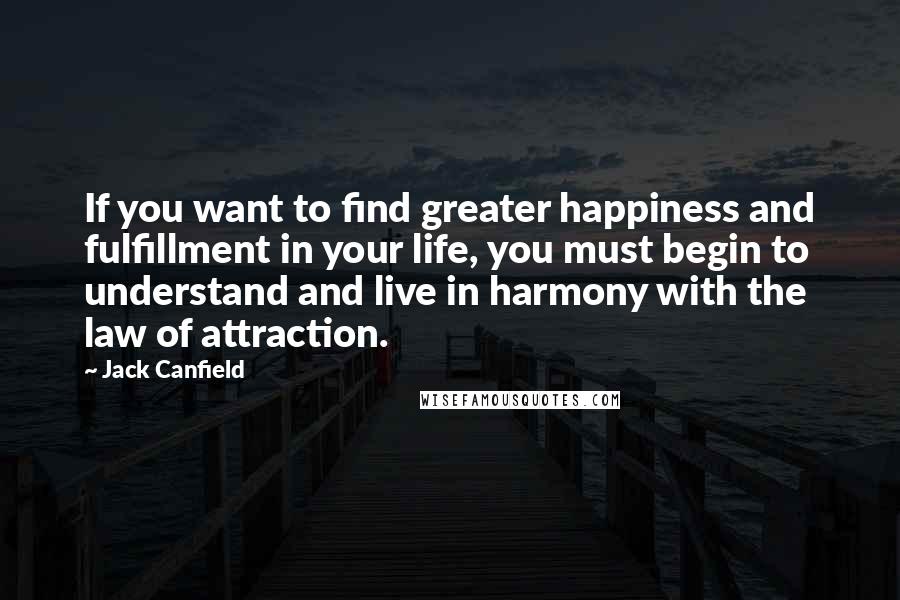 Jack Canfield Quotes: If you want to find greater happiness and fulfillment in your life, you must begin to understand and live in harmony with the law of attraction.