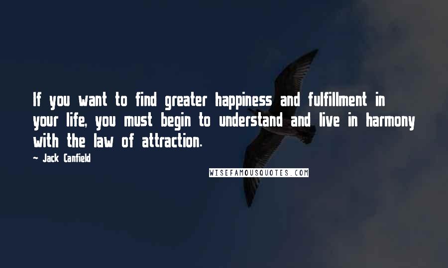 Jack Canfield Quotes: If you want to find greater happiness and fulfillment in your life, you must begin to understand and live in harmony with the law of attraction.