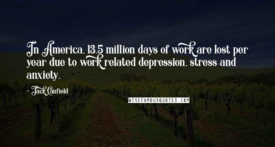 Jack Canfield Quotes: In America, 13.5 million days of work are lost per year due to work related depression, stress and anxiety.