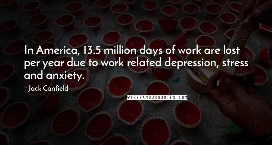 Jack Canfield Quotes: In America, 13.5 million days of work are lost per year due to work related depression, stress and anxiety.