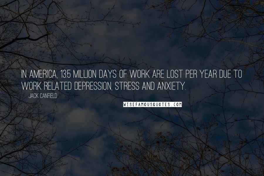 Jack Canfield Quotes: In America, 13.5 million days of work are lost per year due to work related depression, stress and anxiety.