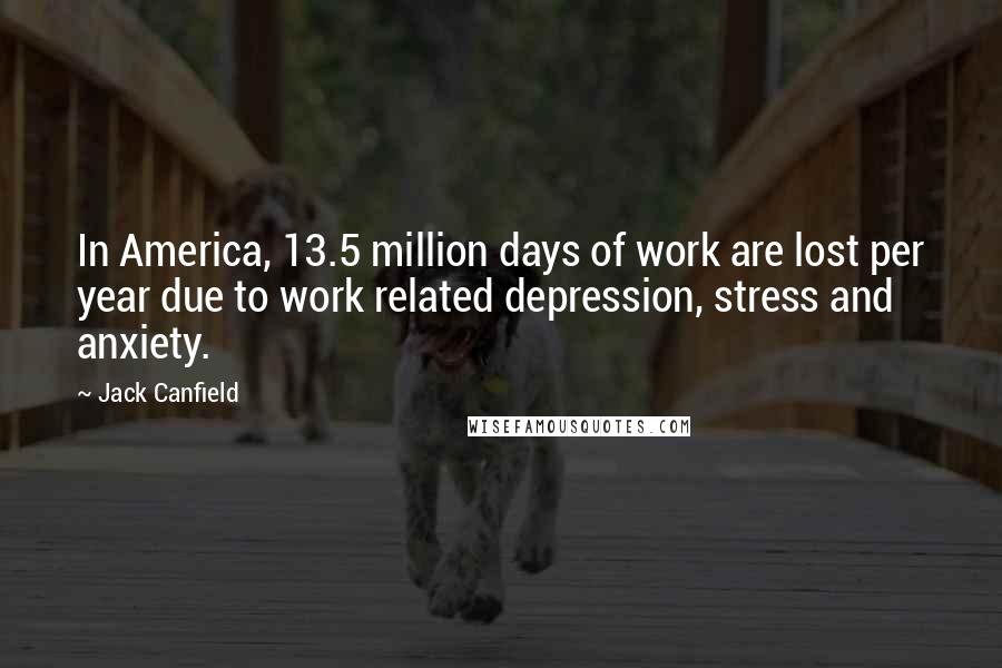 Jack Canfield Quotes: In America, 13.5 million days of work are lost per year due to work related depression, stress and anxiety.
