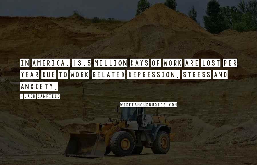 Jack Canfield Quotes: In America, 13.5 million days of work are lost per year due to work related depression, stress and anxiety.