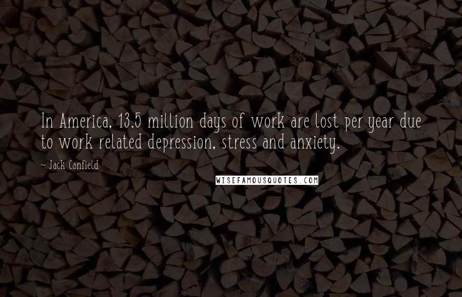 Jack Canfield Quotes: In America, 13.5 million days of work are lost per year due to work related depression, stress and anxiety.