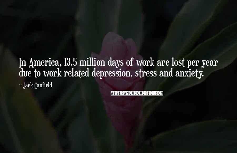 Jack Canfield Quotes: In America, 13.5 million days of work are lost per year due to work related depression, stress and anxiety.