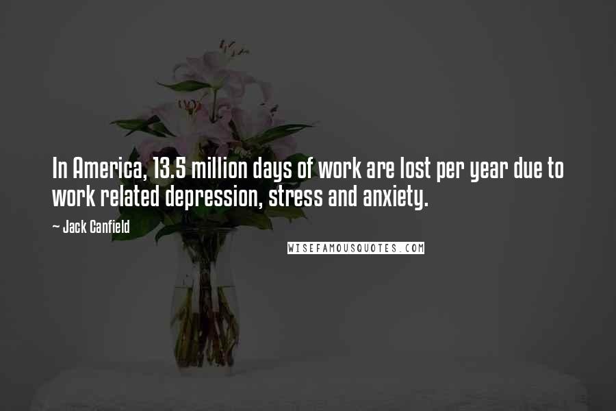 Jack Canfield Quotes: In America, 13.5 million days of work are lost per year due to work related depression, stress and anxiety.