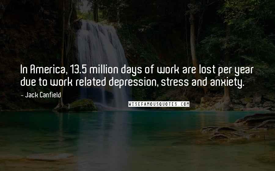 Jack Canfield Quotes: In America, 13.5 million days of work are lost per year due to work related depression, stress and anxiety.