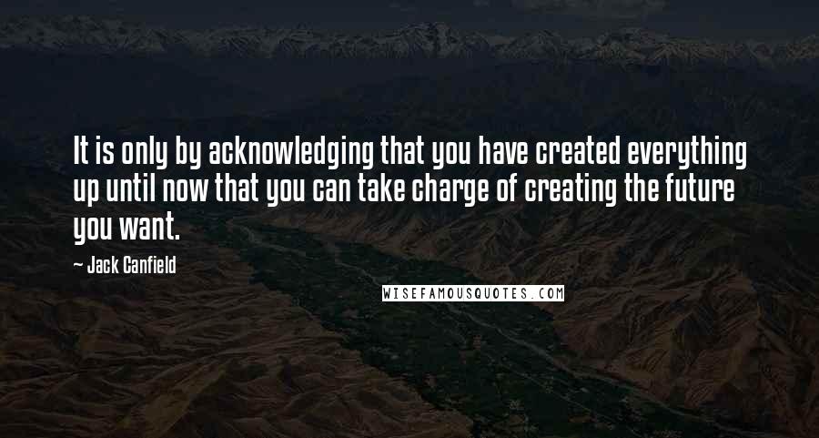 Jack Canfield Quotes: It is only by acknowledging that you have created everything up until now that you can take charge of creating the future you want.