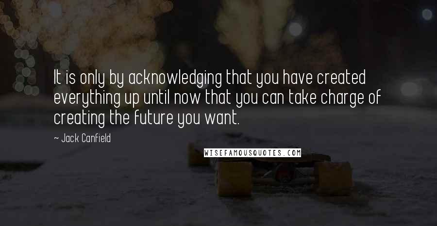 Jack Canfield Quotes: It is only by acknowledging that you have created everything up until now that you can take charge of creating the future you want.