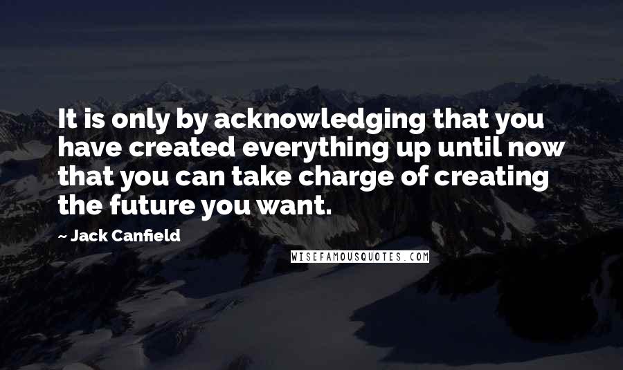 Jack Canfield Quotes: It is only by acknowledging that you have created everything up until now that you can take charge of creating the future you want.