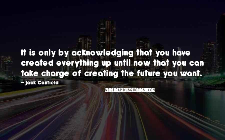 Jack Canfield Quotes: It is only by acknowledging that you have created everything up until now that you can take charge of creating the future you want.