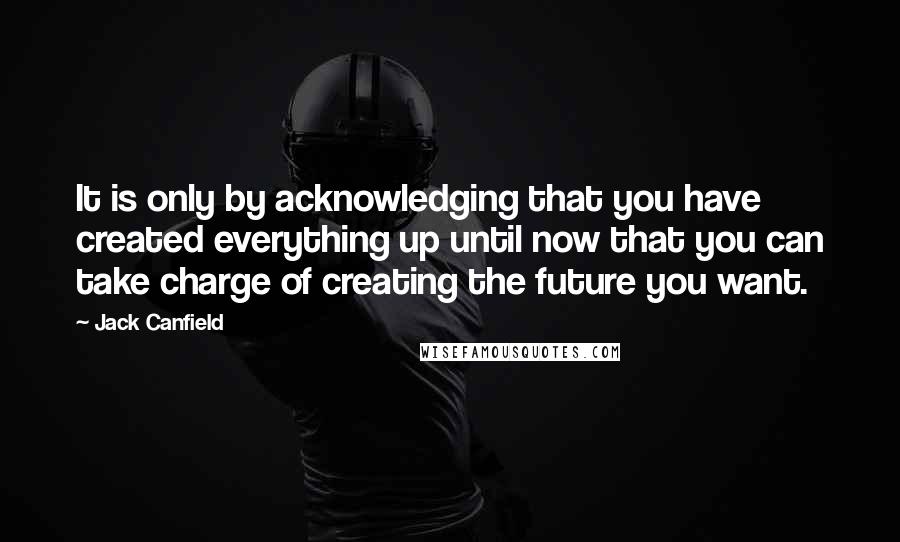 Jack Canfield Quotes: It is only by acknowledging that you have created everything up until now that you can take charge of creating the future you want.