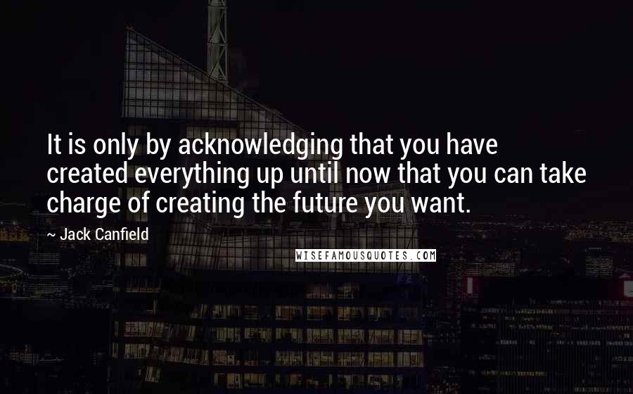 Jack Canfield Quotes: It is only by acknowledging that you have created everything up until now that you can take charge of creating the future you want.