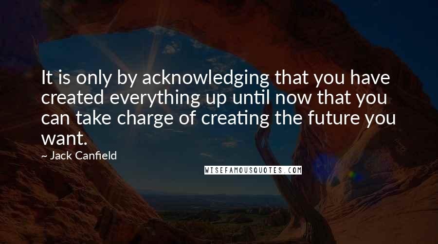 Jack Canfield Quotes: It is only by acknowledging that you have created everything up until now that you can take charge of creating the future you want.