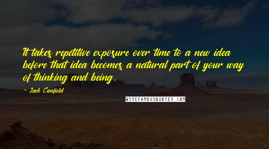 Jack Canfield Quotes: It takes repetitive exposure over time to a new idea before that idea becomes a natural part of your way of thinking and being.