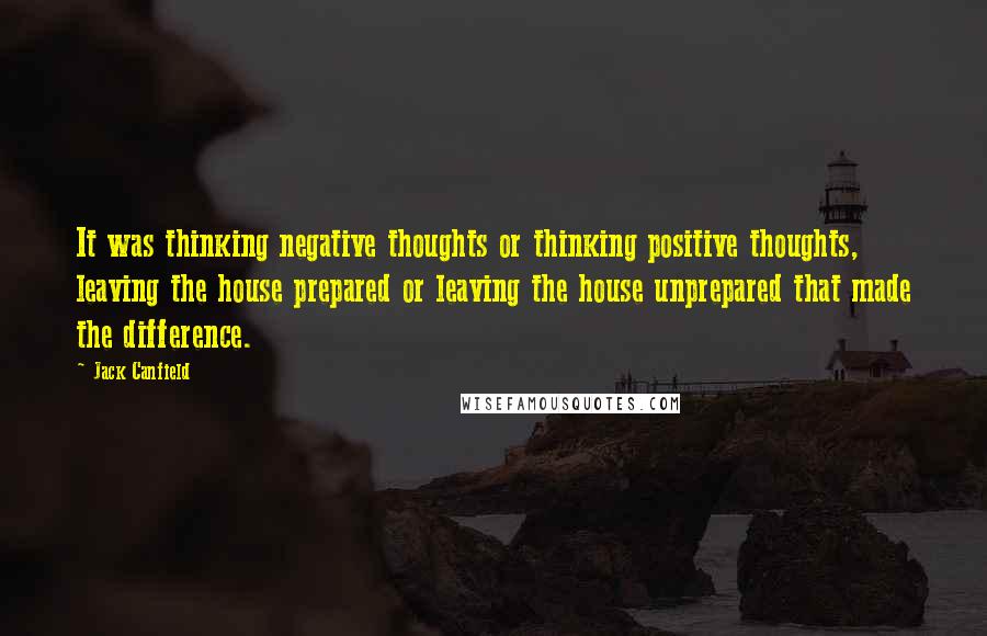 Jack Canfield Quotes: It was thinking negative thoughts or thinking positive thoughts, leaving the house prepared or leaving the house unprepared that made the difference.