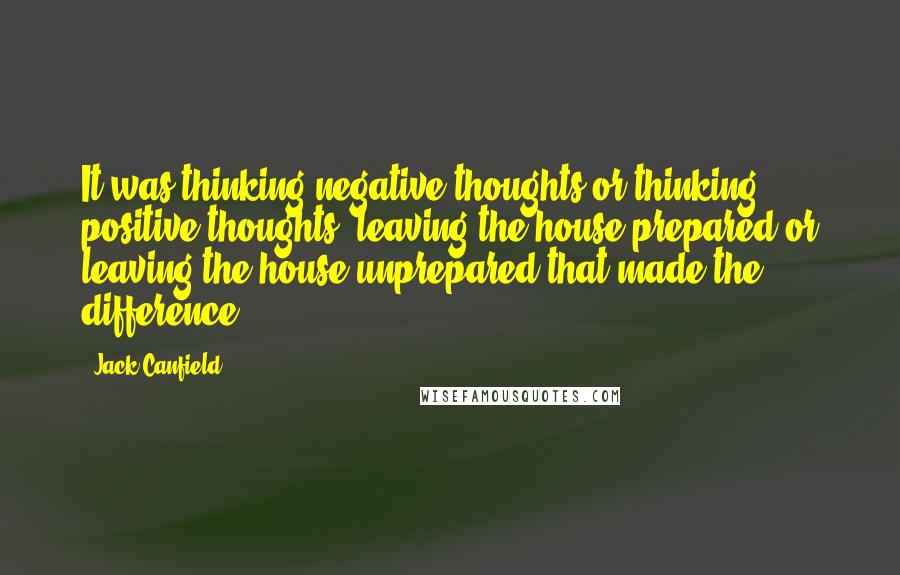 Jack Canfield Quotes: It was thinking negative thoughts or thinking positive thoughts, leaving the house prepared or leaving the house unprepared that made the difference.