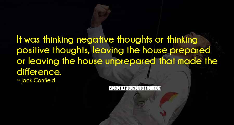 Jack Canfield Quotes: It was thinking negative thoughts or thinking positive thoughts, leaving the house prepared or leaving the house unprepared that made the difference.