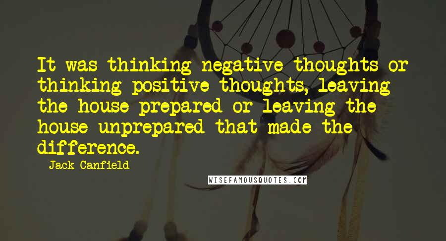 Jack Canfield Quotes: It was thinking negative thoughts or thinking positive thoughts, leaving the house prepared or leaving the house unprepared that made the difference.