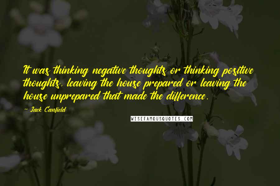 Jack Canfield Quotes: It was thinking negative thoughts or thinking positive thoughts, leaving the house prepared or leaving the house unprepared that made the difference.