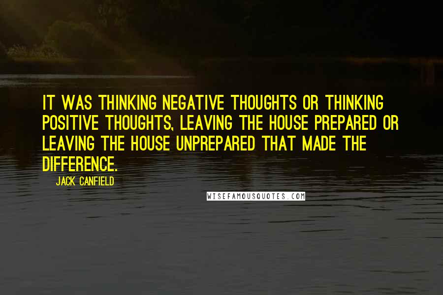 Jack Canfield Quotes: It was thinking negative thoughts or thinking positive thoughts, leaving the house prepared or leaving the house unprepared that made the difference.