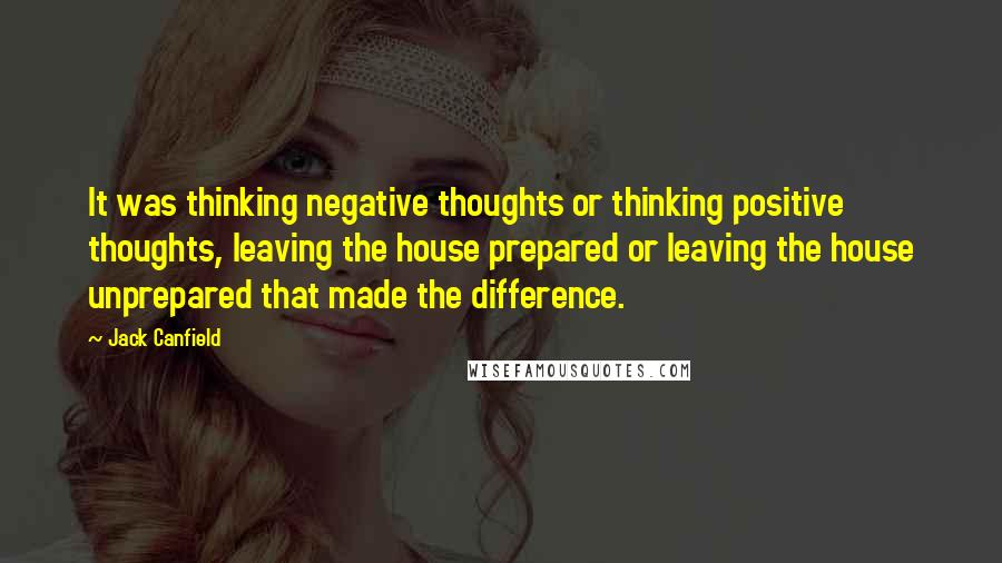 Jack Canfield Quotes: It was thinking negative thoughts or thinking positive thoughts, leaving the house prepared or leaving the house unprepared that made the difference.