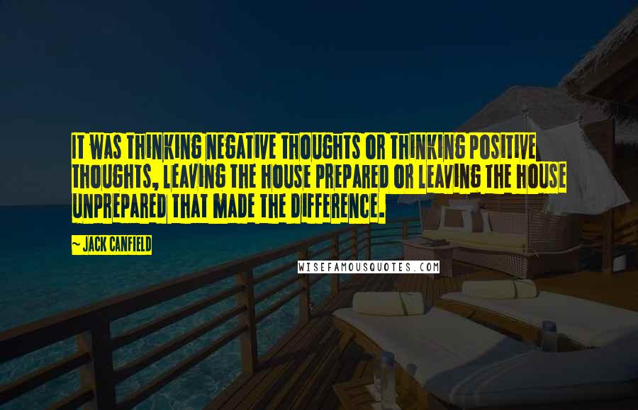 Jack Canfield Quotes: It was thinking negative thoughts or thinking positive thoughts, leaving the house prepared or leaving the house unprepared that made the difference.
