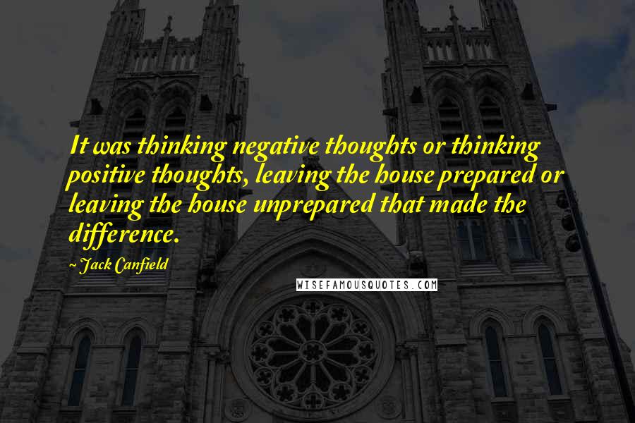 Jack Canfield Quotes: It was thinking negative thoughts or thinking positive thoughts, leaving the house prepared or leaving the house unprepared that made the difference.