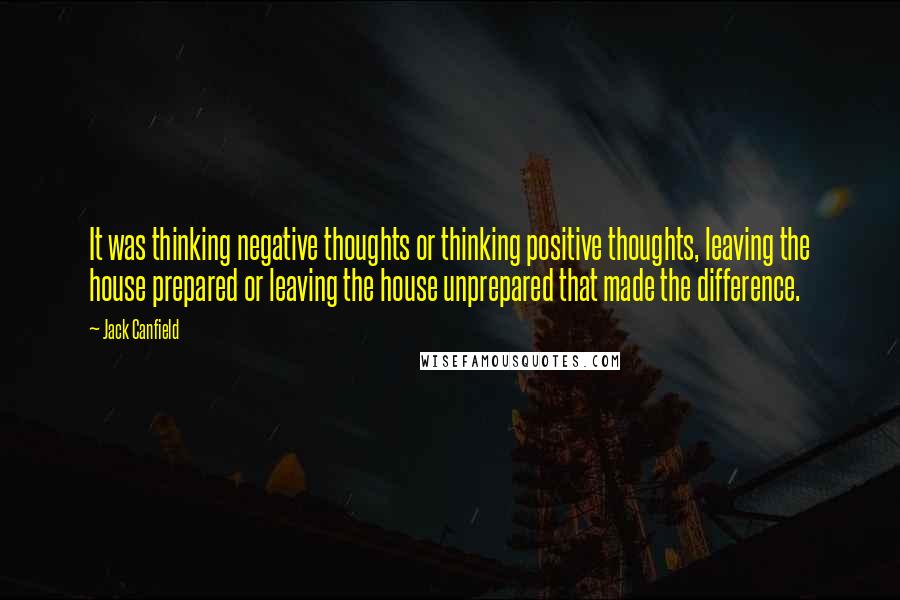 Jack Canfield Quotes: It was thinking negative thoughts or thinking positive thoughts, leaving the house prepared or leaving the house unprepared that made the difference.