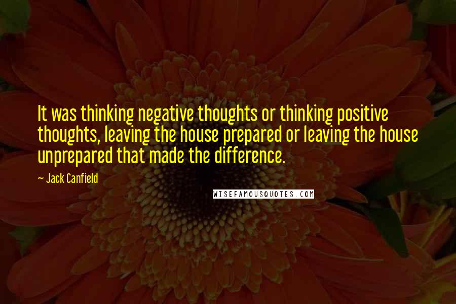 Jack Canfield Quotes: It was thinking negative thoughts or thinking positive thoughts, leaving the house prepared or leaving the house unprepared that made the difference.