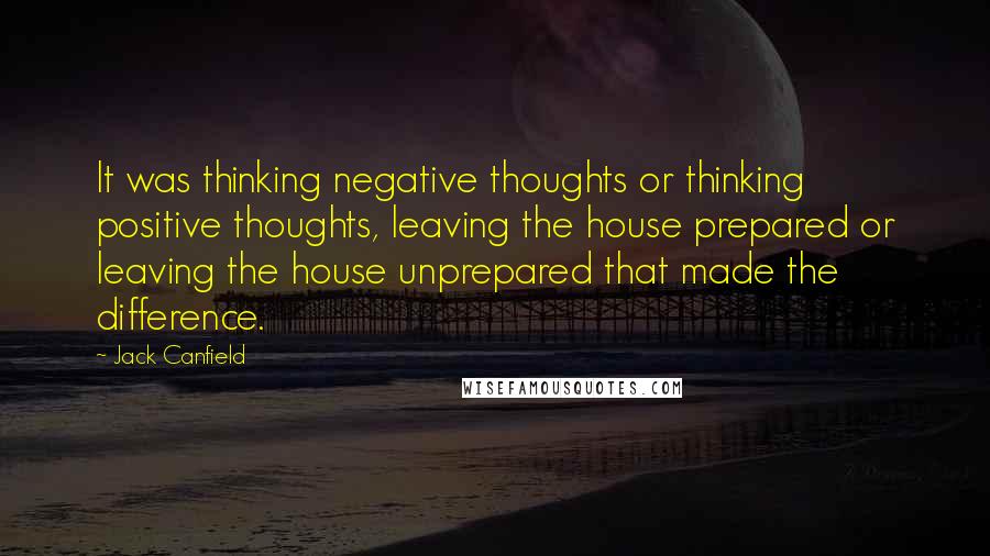 Jack Canfield Quotes: It was thinking negative thoughts or thinking positive thoughts, leaving the house prepared or leaving the house unprepared that made the difference.