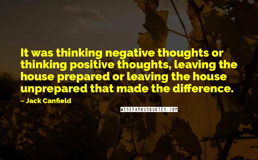 Jack Canfield Quotes: It was thinking negative thoughts or thinking positive thoughts, leaving the house prepared or leaving the house unprepared that made the difference.