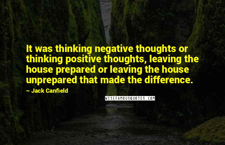 Jack Canfield Quotes: It was thinking negative thoughts or thinking positive thoughts, leaving the house prepared or leaving the house unprepared that made the difference.