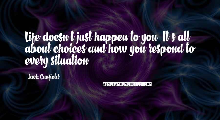 Jack Canfield Quotes: Life doesn't just happen to you. It's all about choices and how you respond to every situation.