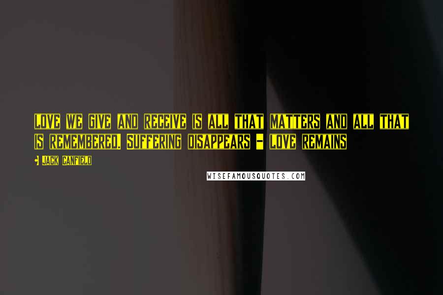Jack Canfield Quotes: love we give and receive is all that matters and all that is remembered. Suffering disappears - love remains