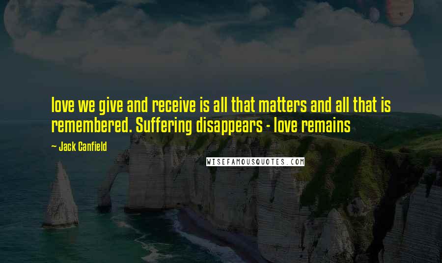 Jack Canfield Quotes: love we give and receive is all that matters and all that is remembered. Suffering disappears - love remains