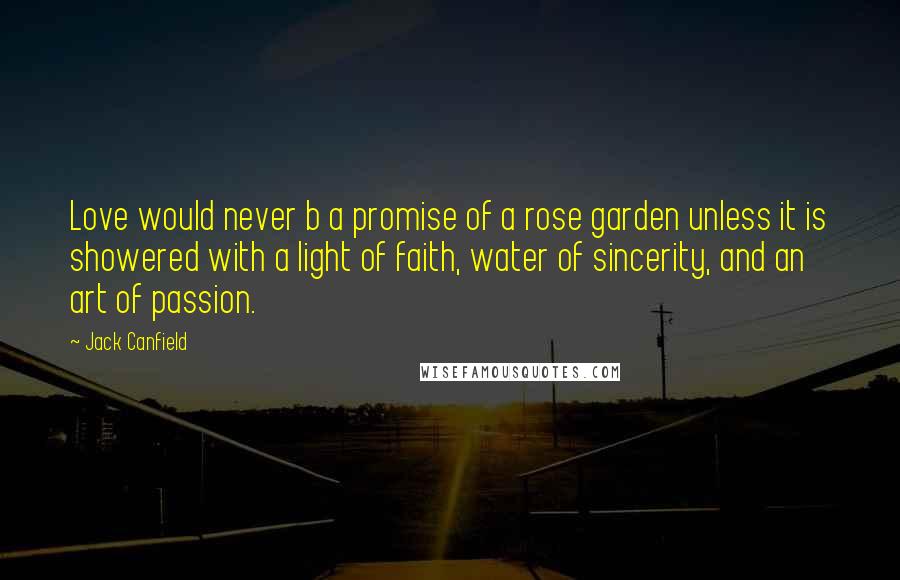 Jack Canfield Quotes: Love would never b a promise of a rose garden unless it is showered with a light of faith, water of sincerity, and an art of passion.