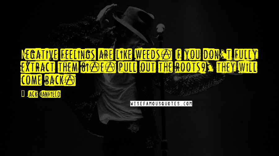 Jack Canfield Quotes: Negative feelings are like weeds. If you don't fully extract them (i.e. pull out the roots), they will come back.